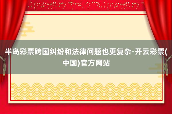 半岛彩票跨国纠纷和法律问题也更复杂-开云彩票(中国)官方网站
