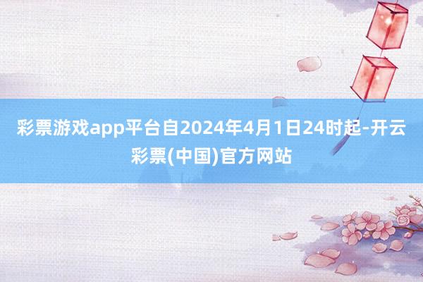 彩票游戏app平台自2024年4月1日24时起-开云彩票(中国)官方网站