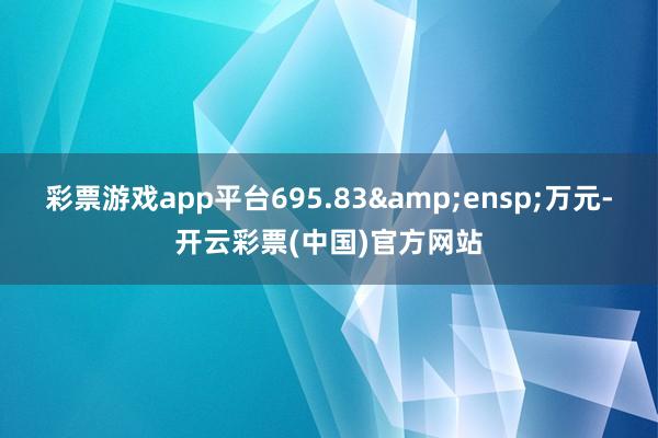 彩票游戏app平台695.83&ensp;万元-开云彩票(中国)官方网站