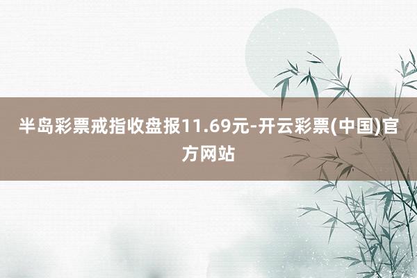 半岛彩票戒指收盘报11.69元-开云彩票(中国)官方网站