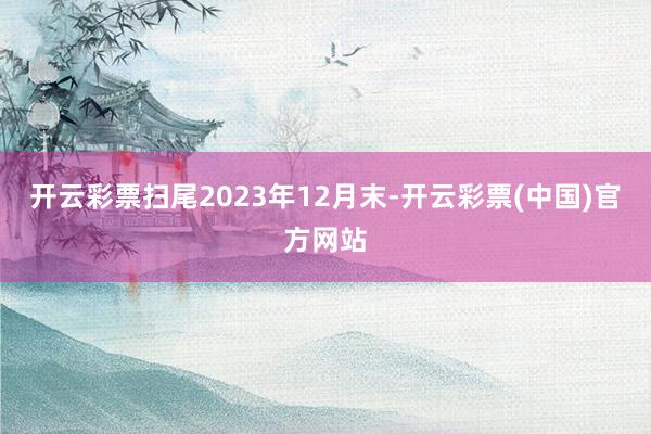 开云彩票扫尾2023年12月末-开云彩票(中国)官方网站