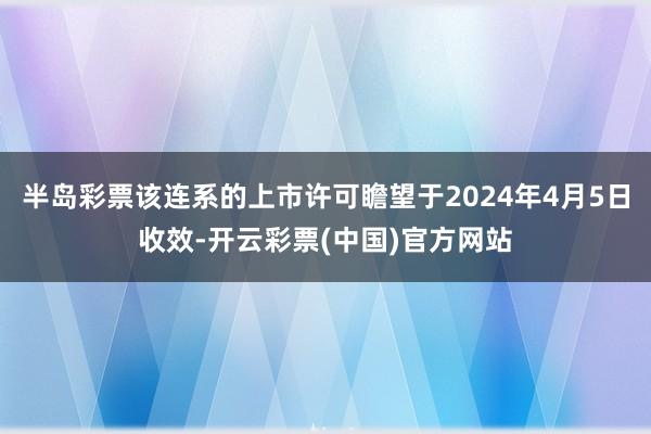 半岛彩票该连系的上市许可瞻望于2024年4月5日收效-开云彩票(中国)官方网站