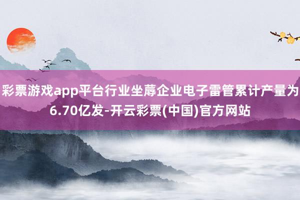 彩票游戏app平台行业坐蓐企业电子雷管累计产量为6.70亿发-开云彩票(中国)官方网站