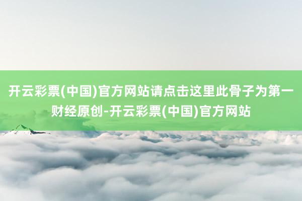 开云彩票(中国)官方网站请点击这里此骨子为第一财经原创-开云彩票(中国)官方网站