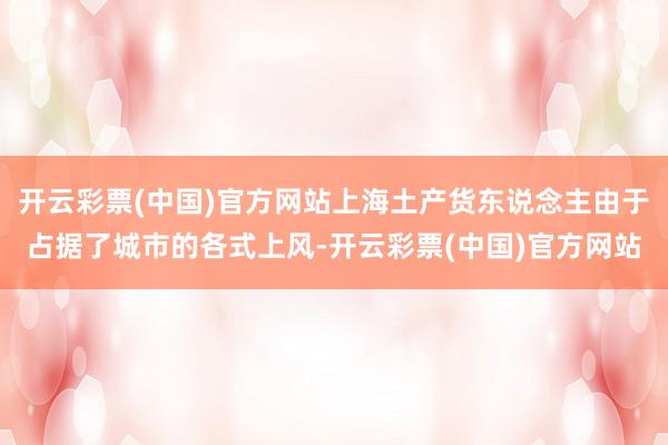 开云彩票(中国)官方网站上海土产货东说念主由于占据了城市的各式上风-开云彩票(中国)官方网站