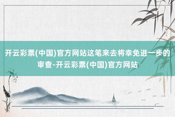 开云彩票(中国)官方网站这笔来去将幸免进一步的审查-开云彩票(中国)官方网站