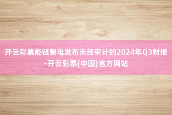 开云彩票能链智电发布未经审计的2024年Q3财报-开云彩票(中国)官方网站