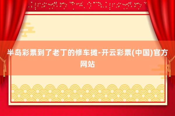 半岛彩票到了老丁的修车摊-开云彩票(中国)官方网站