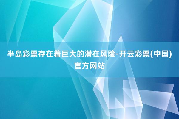 半岛彩票存在着巨大的潜在风险-开云彩票(中国)官方网站