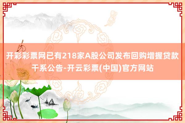 开彩彩票网已有218家A股公司发布回购增握贷款干系公告-开云彩票(中国)官方网站