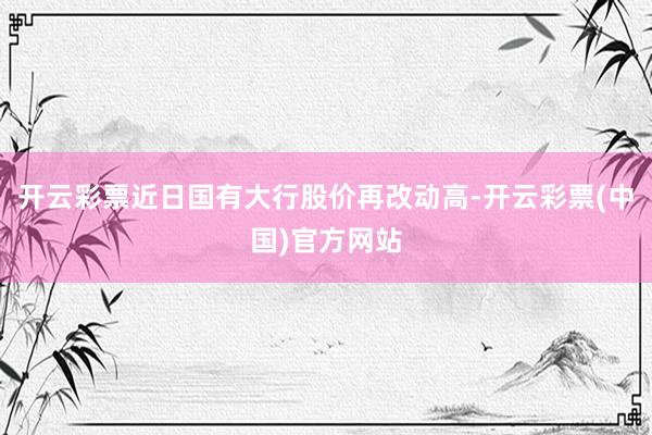 开云彩票近日国有大行股价再改动高-开云彩票(中国)官方网站
