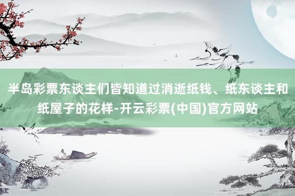 半岛彩票东谈主们皆知道过消逝纸钱、纸东谈主和纸屋子的花样-开云彩票(中国)官方网站