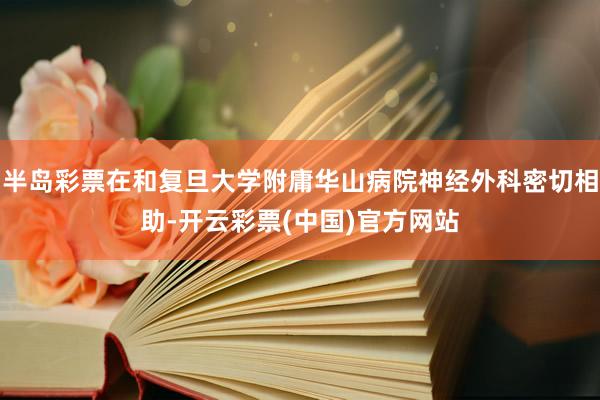 半岛彩票在和复旦大学附庸华山病院神经外科密切相助-开云彩票(中国)官方网站