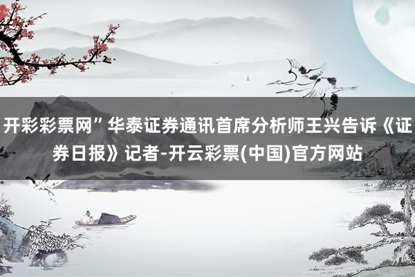 开彩彩票网”华泰证券通讯首席分析师王兴告诉《证券日报》记者-开云彩票(中国)官方网站