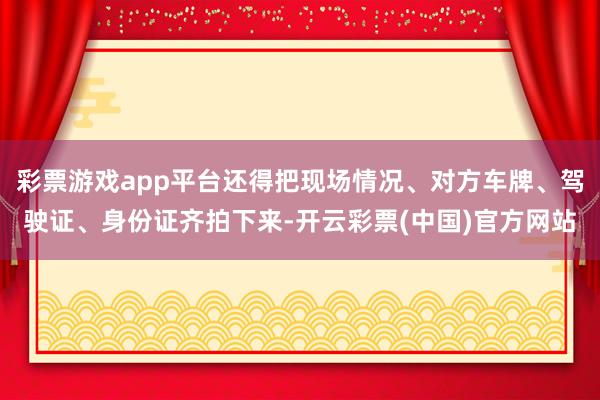 彩票游戏app平台还得把现场情况、对方车牌、驾驶证、身份证齐拍下来-开云彩票(中国)官方网站