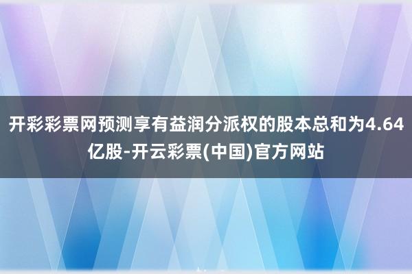 开彩彩票网预测享有益润分派权的股本总和为4.64亿股-开云彩票(中国)官方网站