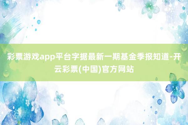 彩票游戏app平台字据最新一期基金季报知道-开云彩票(中国)官方网站