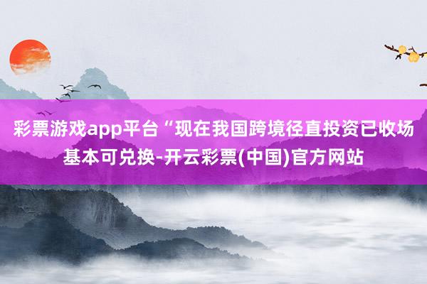 彩票游戏app平台“现在我国跨境径直投资已收场基本可兑换-开云彩票(中国)官方网站