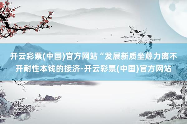 开云彩票(中国)官方网站　　“发展新质坐蓐力离不开耐性本钱的接济-开云彩票(中国)官方网站