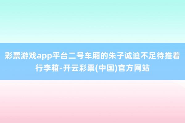 彩票游戏app平台二号车厢的朱子诚迫不足待推着行李箱-开云彩票(中国)官方网站