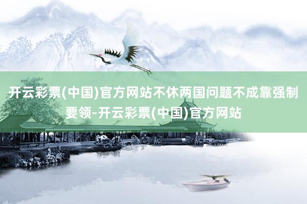 开云彩票(中国)官方网站不休两国问题不成靠强制要领-开云彩票(中国)官方网站