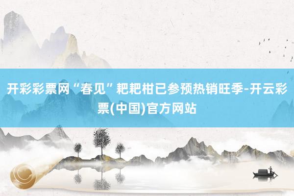 开彩彩票网“春见”耙耙柑已参预热销旺季-开云彩票(中国)官方网站