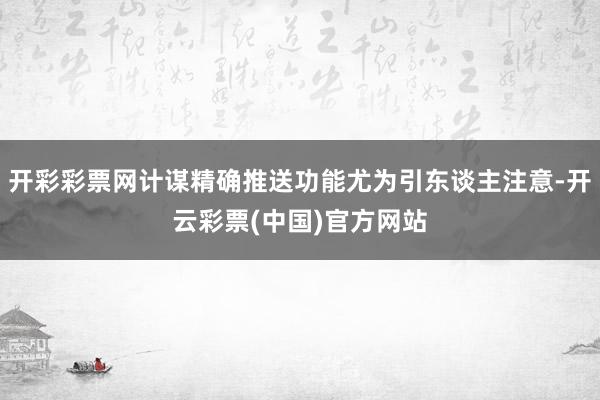 开彩彩票网计谋精确推送功能尤为引东谈主注意-开云彩票(中国)官方网站