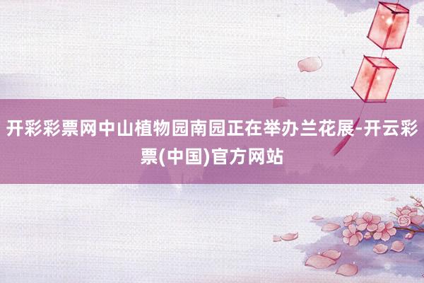 开彩彩票网中山植物园南园正在举办兰花展-开云彩票(中国)官方网站