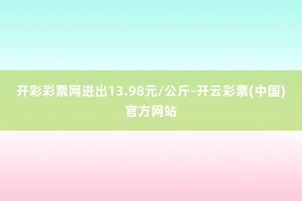 开彩彩票网进出13.98元/公斤-开云彩票(中国)官方网站