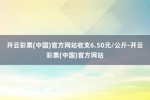 开云彩票(中国)官方网站收支6.50元/公斤-开云彩票(中国)官方网站