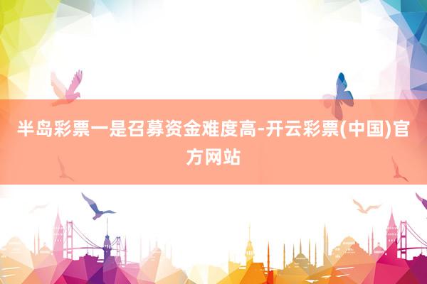 半岛彩票　　一是召募资金难度高-开云彩票(中国)官方网站