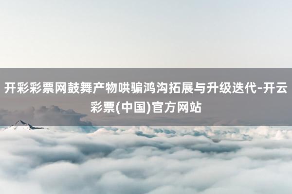 开彩彩票网鼓舞产物哄骗鸿沟拓展与升级迭代-开云彩票(中国)官方网站