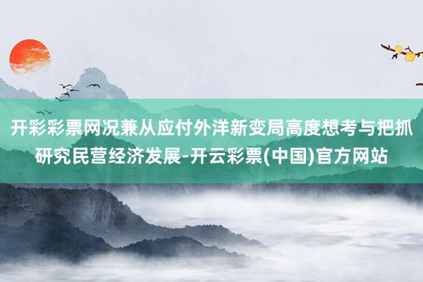 开彩彩票网况兼从应付外洋新变局高度想考与把抓研究民营经济发展-开云彩票(中国)官方网站