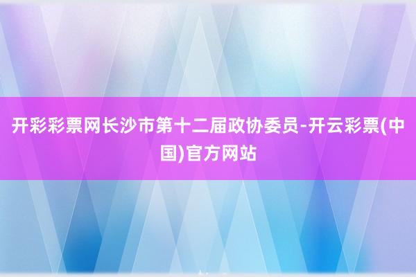 开彩彩票网长沙市第十二届政协委员-开云彩票(中国)官方网站