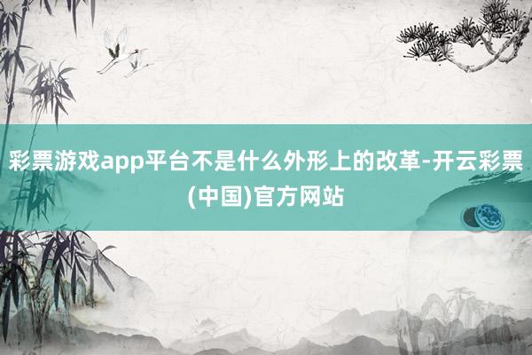 彩票游戏app平台不是什么外形上的改革-开云彩票(中国)官方网站