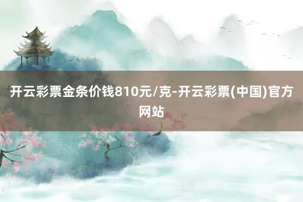 开云彩票金条价钱810元/克-开云彩票(中国)官方网站