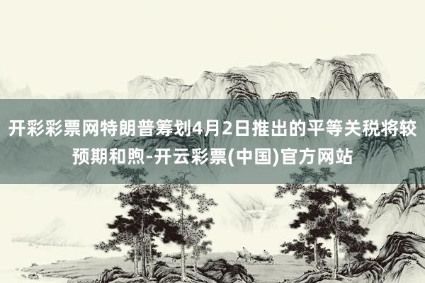 开彩彩票网特朗普筹划4月2日推出的平等关税将较预期和煦-开云彩票(中国)官方网站