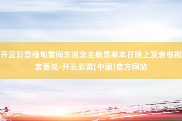 开云彩票缅甸雷同东说念主敏昂莱本日晚上发表电视言语说-开云彩票(中国)官方网站