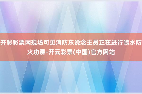 开彩彩票网现场可见消防东说念主员正在进行喷水防火功课-开云彩票(中国)官方网站