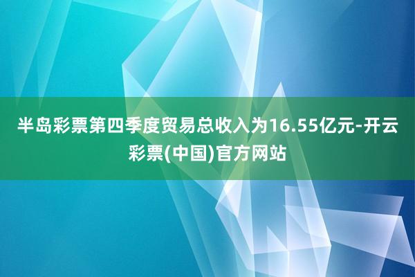 半岛彩票第四季度贸易总收入为16.55亿元-开云彩票(中国)官方网站
