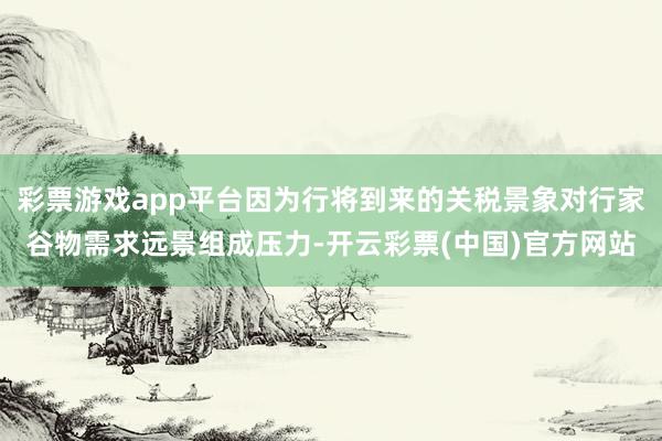 彩票游戏app平台因为行将到来的关税景象对行家谷物需求远景组成压力-开云彩票(中国)官方网站