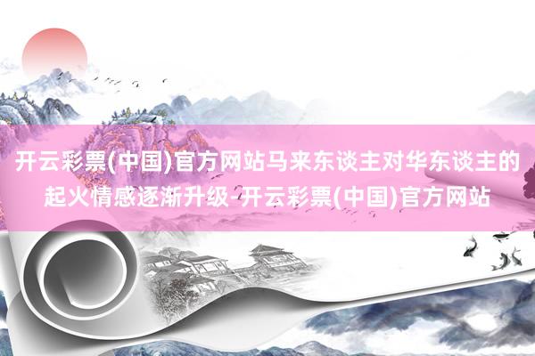 开云彩票(中国)官方网站马来东谈主对华东谈主的起火情感逐渐升级-开云彩票(中国)官方网站