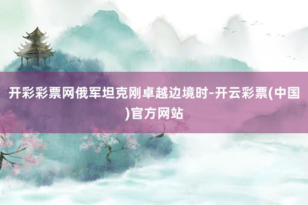 开彩彩票网俄军坦克刚卓越边境时-开云彩票(中国)官方网站