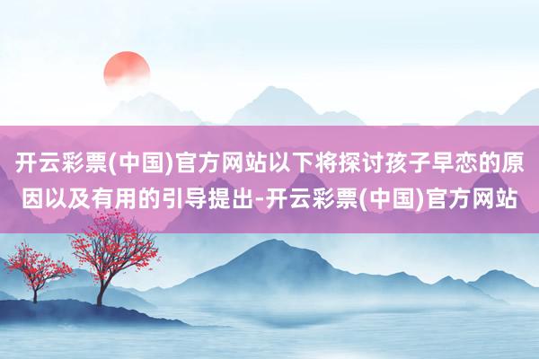 开云彩票(中国)官方网站以下将探讨孩子早恋的原因以及有用的引导提出-开云彩票(中国)官方网站