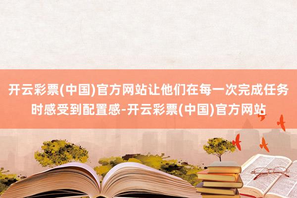开云彩票(中国)官方网站让他们在每一次完成任务时感受到配置感-开云彩票(中国)官方网站