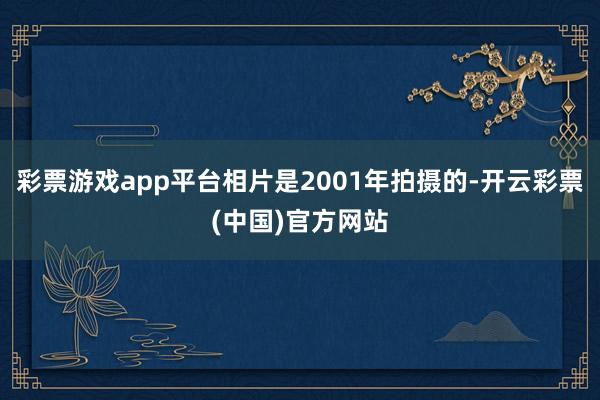 彩票游戏app平台相片是2001年拍摄的-开云彩票(中国)官方网站