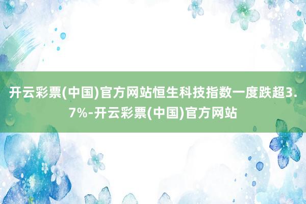 开云彩票(中国)官方网站恒生科技指数一度跌超3.7%-开云彩票(中国)官方网站