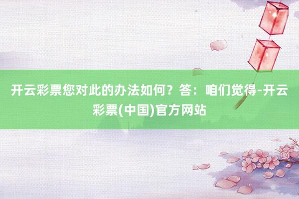 开云彩票您对此的办法如何？　　答：咱们觉得-开云彩票(中国)官方网站