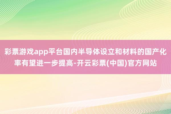 彩票游戏app平台国内半导体设立和材料的国产化率有望进一步提高-开云彩票(中国)官方网站