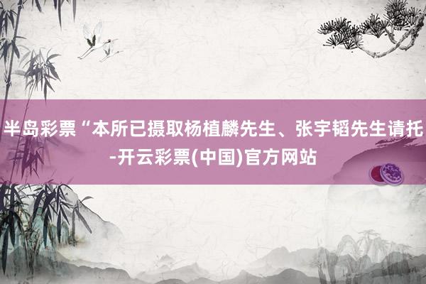半岛彩票“本所已摄取杨植麟先生、张宇韬先生请托-开云彩票(中国)官方网站